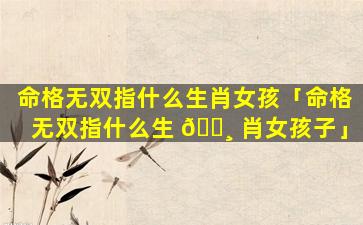 命格无双指什么生肖女孩「命格无双指什么生 🕸 肖女孩子」